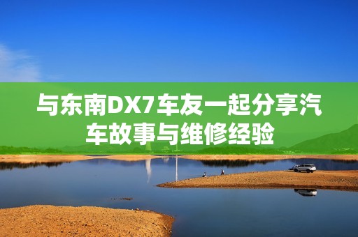 与东南DX7车友一起分享汽车故事与维修经验