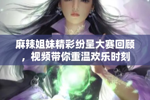 麻辣姐妹精彩纷呈大赛回顾，视频带你重温欢乐时刻