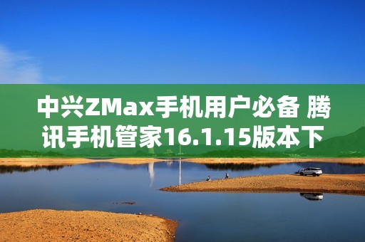 中兴ZMax手机用户必备 腾讯手机管家16.1.15版本下载指南