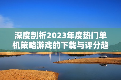 深度剖析2023年度热门单机策略游戏的下载与评分趋势