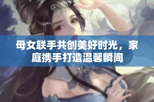 母女联手共创美好时光，家庭携手打造温馨瞬间