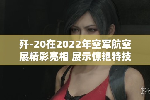 歼-20在2022年空军航空展精彩亮相 展示惊艳特技飞行