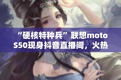 “硬核特种兵”联想moto S50现身抖音直播间，火热5折抢购中！