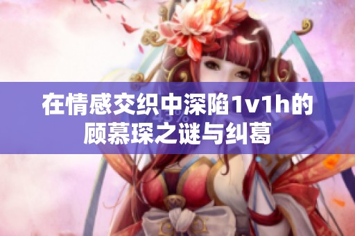 在情感交织中深陷1v1h的顾慕琛之谜与纠葛