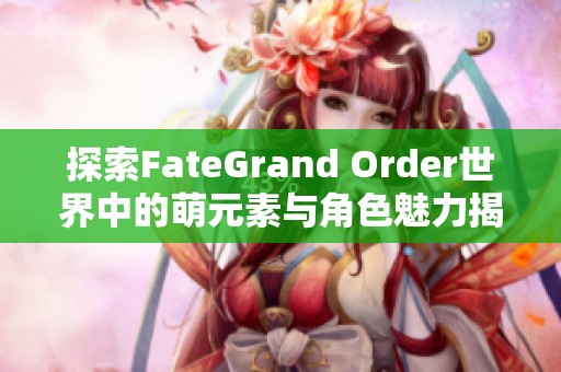 探索FateGrand Order世界中的萌元素与角色魅力揭秘