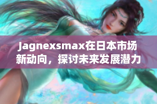 Jagnexsmax在日本市场新动向，探讨未来发展潜力与策略