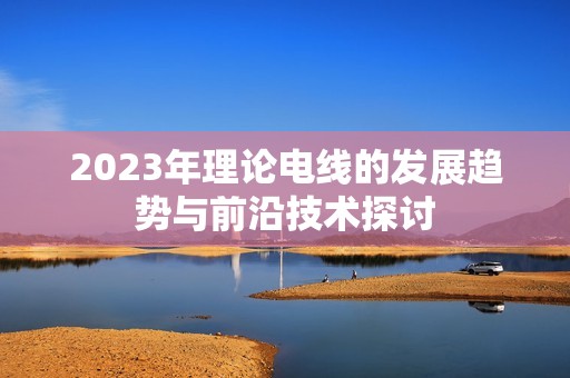 2023年理论电线的发展趋势与前沿技术探讨