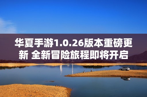 华夏手游1.0.26版本重磅更新 全新冒险旅程即将开启