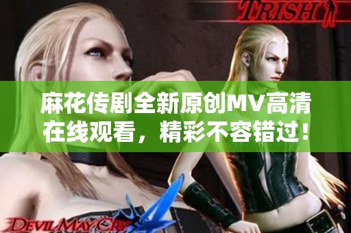 麻花传剧全新原创MV高清在线观看，精彩不容错过！