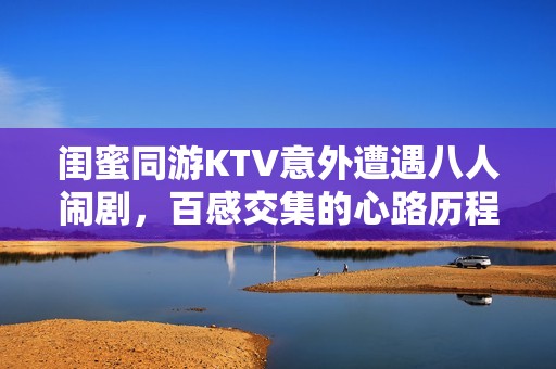 闺蜜同游KTV意外遭遇八人闹剧，百感交集的心路历程