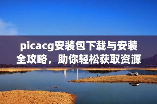 picacg安装包下载与安装全攻略，助你轻松获取资源