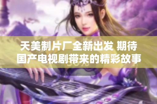 天美制片厂全新出发 期待国产电视剧带来的精彩故事