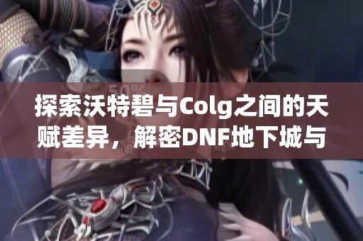 探索沃特碧与Colg之间的天赋差异，解密DNF地下城与勇士的精彩故事