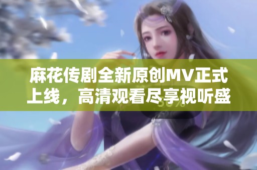 麻花传剧全新原创MV正式上线，高清观看尽享视听盛宴