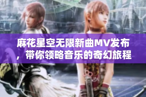 麻花星空无限新曲MV发布，带你领略音乐的奇幻旅程