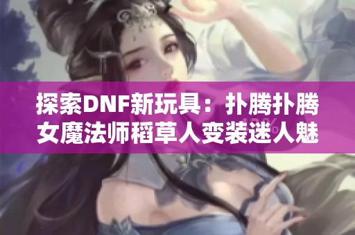 探索DNF新玩具：扑腾扑腾女魔法师稻草人变装迷人魅力解析