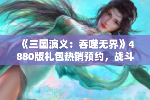 《三国演义：吞噬无界》4880版礼包热销预约，战斗盛宴来袭