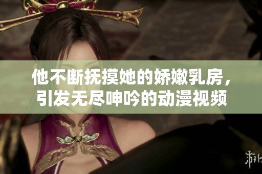 他不断抚摸她的娇嫩乳房，引发无尽呻吟的动漫视频