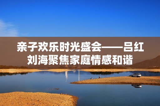 亲子欢乐时光盛会——吕红刘海聚焦家庭情感和谐