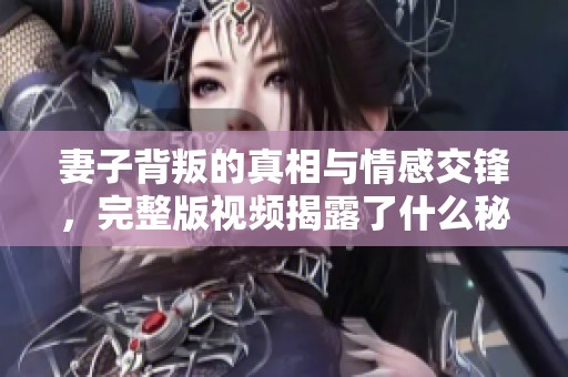 妻子背叛的真相与情感交锋，完整版视频揭露了什么秘密