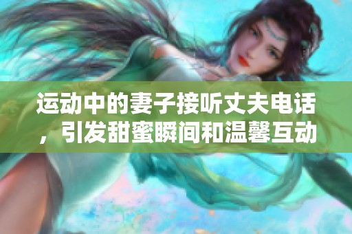 运动中的妻子接听丈夫电话，引发甜蜜瞬间和温馨互动