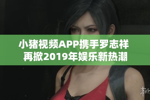 小猪视频APP携手罗志祥 再掀2019年娱乐新热潮