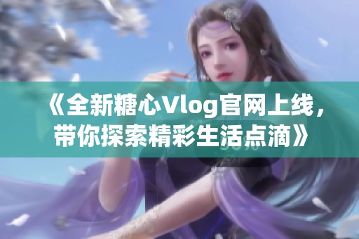 《全新糖心Vlog官网上线，带你探索精彩生活点滴》