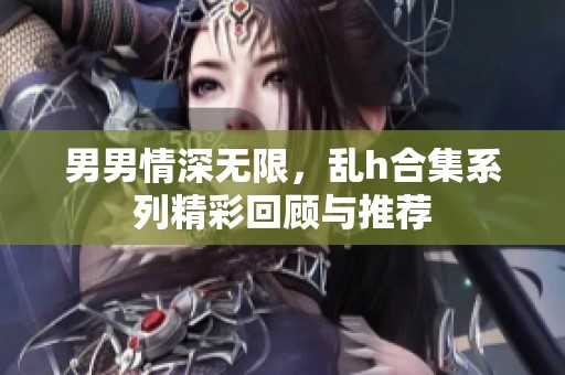 男男情深无限，乱h合集系列精彩回顾与推荐