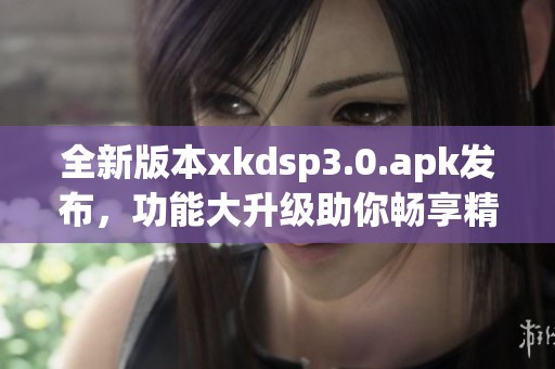 全新版本xkdsp3.0.apk发布，功能大升级助你畅享精彩体验