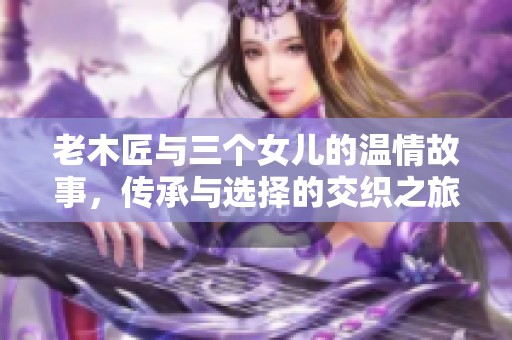 老木匠与三个女儿的温情故事，传承与选择的交织之旅