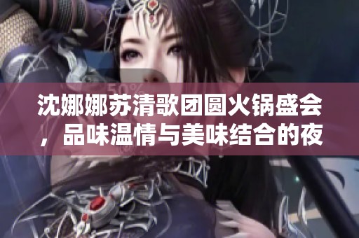 沈娜娜苏清歌团圆火锅盛会，品味温情与美味结合的夜晚