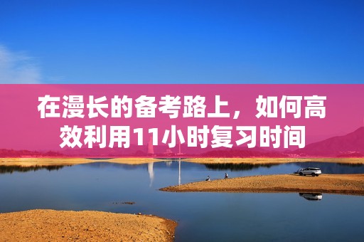 在漫长的备考路上，如何高效利用11小时复习时间