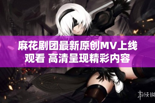 麻花剧团最新原创MV上线观看 高清呈现精彩内容