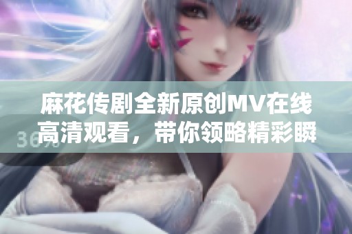 麻花传剧全新原创MV在线高清观看，带你领略精彩瞬间