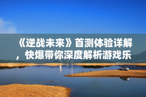 《逆战未来》首测体验详解，快爆带你深度解析游戏乐趣