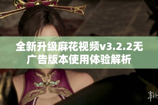 全新升级麻花视频v3.2.2无广告版本使用体验解析