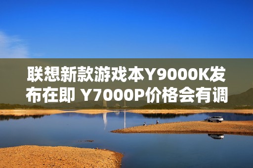 联想新款游戏本Y9000K发布在即 Y7000P价格会有调整吗