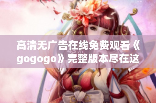 高清无广告在线免费观看《gogogo》完整版本尽在这里