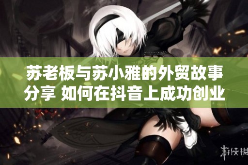 苏老板与苏小雅的外贸故事分享 如何在抖音上成功创业