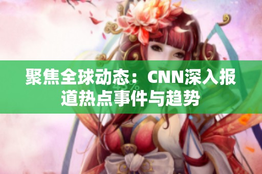 聚焦全球动态：CNN深入报道热点事件与趋势