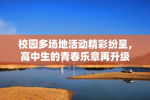 校园多场地活动精彩纷呈，高中生的青春乐章再升级