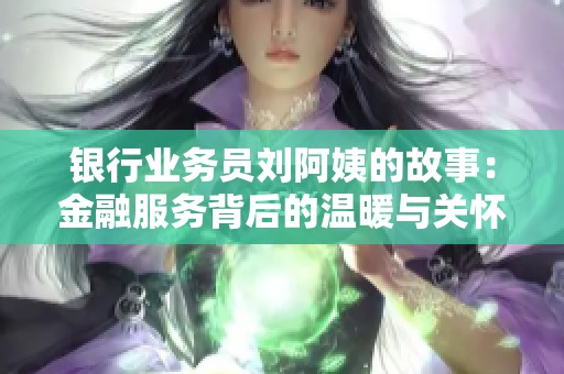 银行业务员刘阿姨的故事：金融服务背后的温暖与关怀