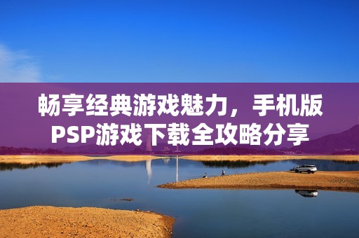 畅享经典游戏魅力，手机版PSP游戏下载全攻略分享