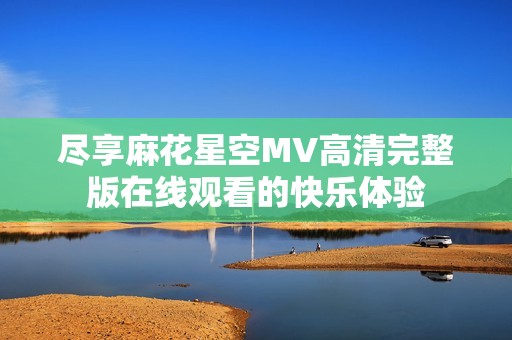 尽享麻花星空MV高清完整版在线观看的快乐体验