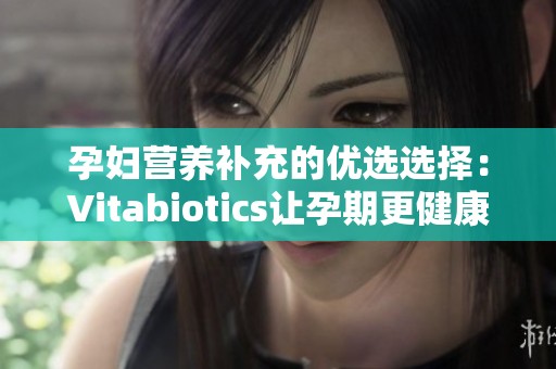 孕妇营养补充的优选选择：Vitabiotics让孕期更健康