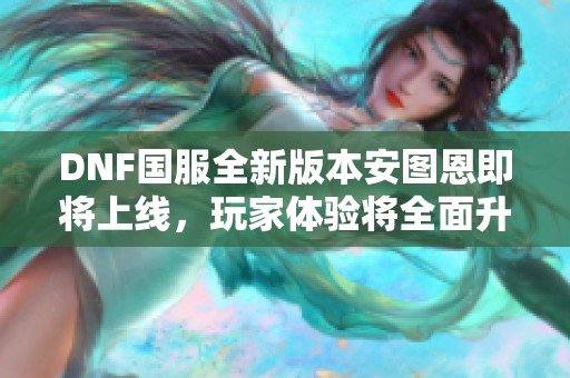 DNF国服全新版本安图恩即将上线，玩家体验将全面升级