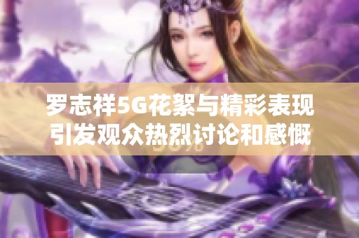 罗志祥5G花絮与精彩表现引发观众热烈讨论和感慨