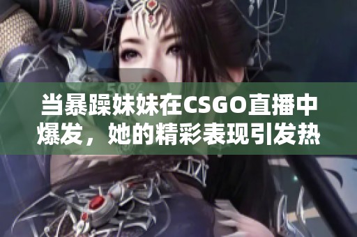 当暴躁妹妹在CSGO直播中爆发，她的精彩表现引发热议