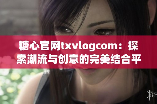 糖心官网txvlogcom：探索潮流与创意的完美结合平台