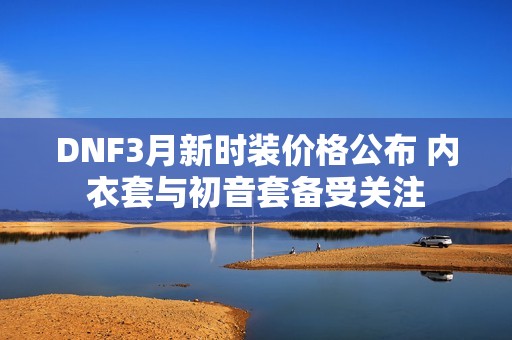 DNF3月新时装价格公布 内衣套与初音套备受关注